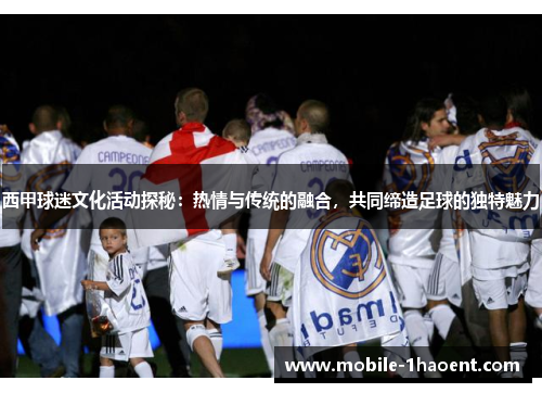 西甲球迷文化活动探秘：热情与传统的融合，共同缔造足球的独特魅力