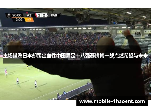 主场惜败日本却踢出血性中国男足十八强赛拼搏一战点燃希望与未来